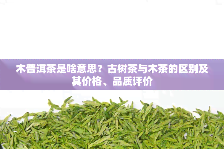 木普洱茶是啥意思？古树茶与木茶的区别及其价格、品质评价