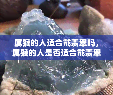 属猴的人适合戴翡翠吗，属猴的人是否适合戴翡翠？揭秘猴年生肖配饰的奥秘！