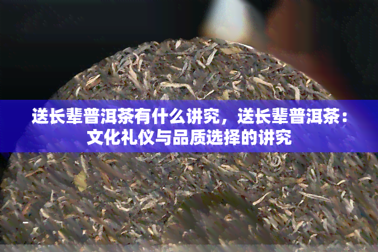 送长辈普洱茶有什么讲究，送长辈普洱茶：文化礼仪与品质选择的讲究