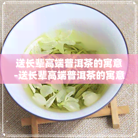 送长辈高端普洱茶的寓意-送长辈高端普洱茶的寓意是什么