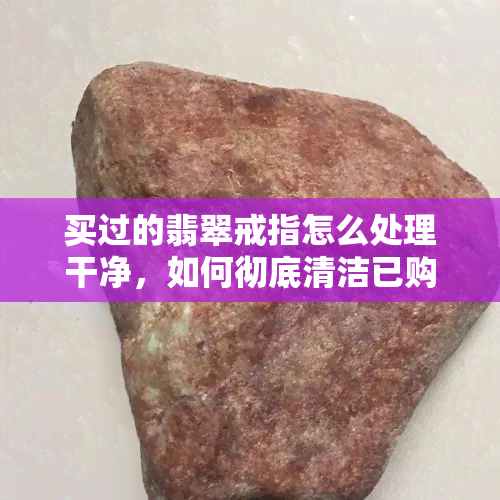 买过的翡翠戒指怎么处理干净，如何彻底清洁已购买的翡翠戒指？简易指南