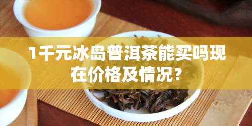 1千元冰岛普洱茶能买吗现在价格及情况？