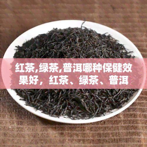 红茶,绿茶,普洱哪种保健效果好，红茶、绿茶、普洱：哪种茶对健效果？