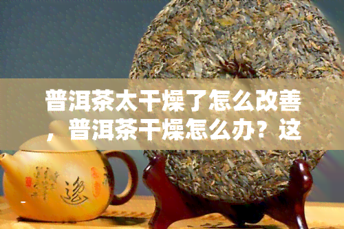 普洱茶太干燥了怎么改善，普洱茶干燥怎么办？这些方法能帮你改善！