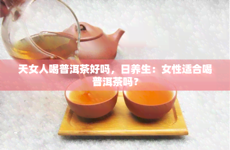 天女人喝普洱茶好吗，日养生：女性适合喝普洱茶吗？