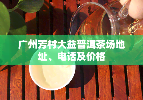 广州芳村大益普洱茶场地址、电话及价格