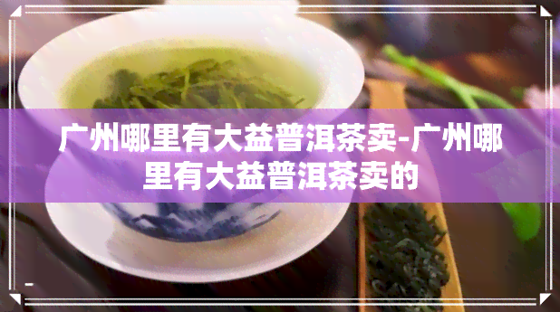 广州哪里有大益普洱茶卖-广州哪里有大益普洱茶卖的