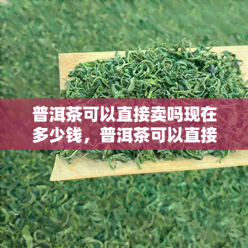 普洱茶可以直接卖吗现在多少钱，普洱茶可以直接卖吗现在多少钱-普洱茶可以直接卖吗现在多少钱一斤