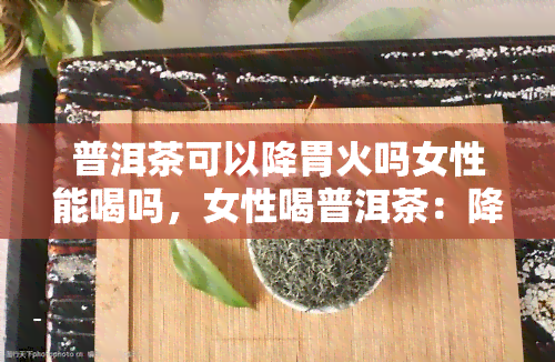 普洱茶可以降胃火吗女性能喝吗，女性喝普洱茶：降火神器还是谣传？解密胃火与茶之关系！