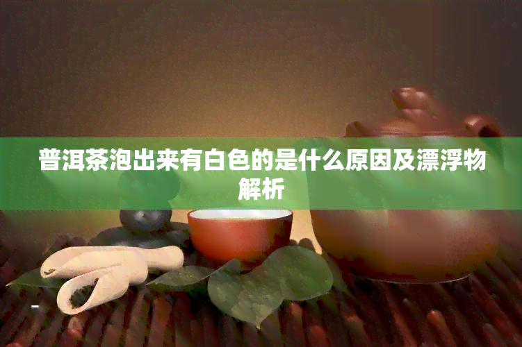 普洱茶泡出来有白色的是什么原因及漂浮物解析