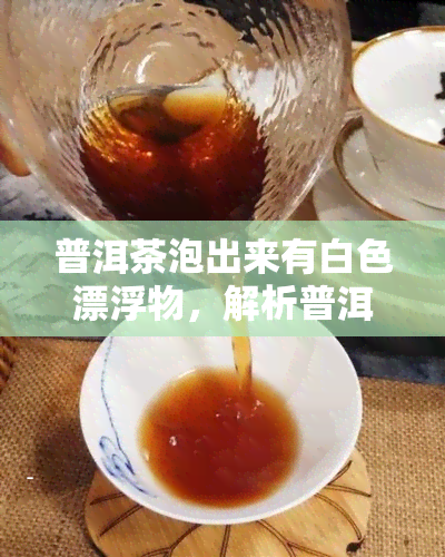 普洱茶泡出来有白色漂浮物，解析普洱茶：泡出白色漂浮物的原因探究