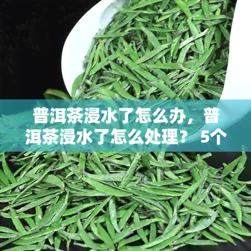 普洱茶浸水了怎么办，普洱茶浸水了怎么处理？ 5个简单方法教你挽救茶叶