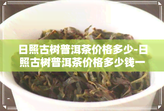 日照古树普洱茶价格多少-日照古树普洱茶价格多少钱一斤