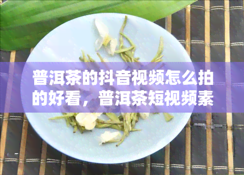 普洱茶的抖音视频怎么拍的好看，普洱茶短视频素材与文案