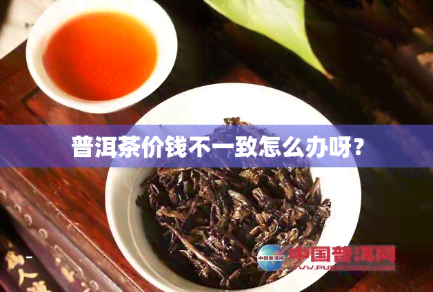 普洱茶价钱不一致怎么办呀？