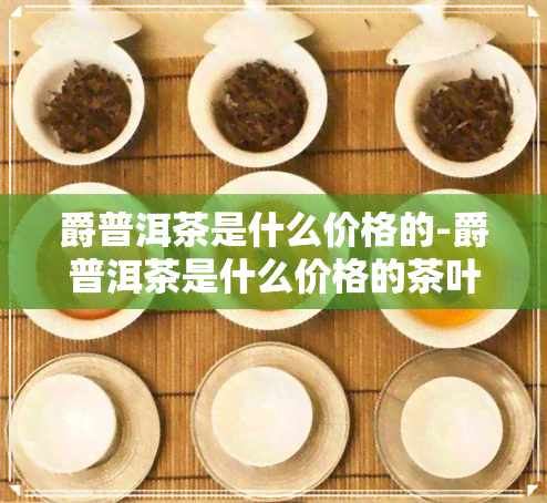 爵普洱茶是什么价格的-爵普洱茶是什么价格的茶叶