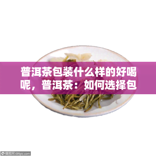 普洱茶包装什么样的好喝呢，普洱茶：如何选择包装，品味醇厚好茶？