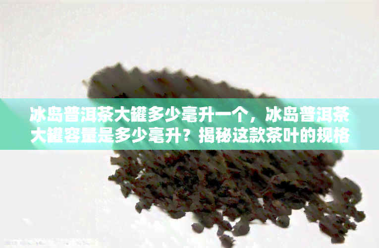 冰岛普洱茶大罐多少毫升一个，冰岛普洱茶大罐容量是多少毫升？揭秘这款茶叶的规格！