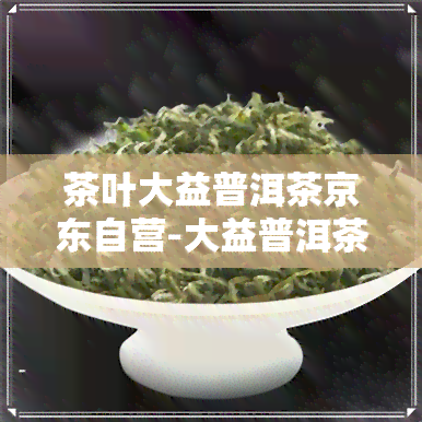 茶叶大益普洱茶京东自营-大益普洱茶