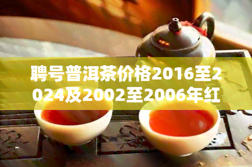 聘号普洱茶价格2016至2024及2002至2006年红标