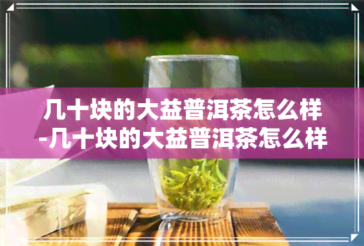 几十块的大益普洱茶怎么样-几十块的大益普洱茶怎么样啊