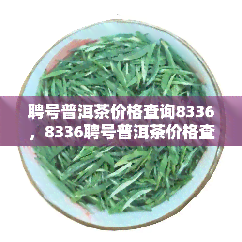 聘号普洱茶价格查询8336，8336聘号普洱茶价格查询：品质与价值的完美交融