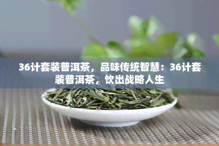 36计套装普洱茶，品味传统智慧：36计套装普洱茶，饮出战略人生