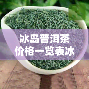 冰岛普洱茶价格一览表冰岛印象，冰岛普洱茶价格一览表：探索冰岛印象的神奇茶文化