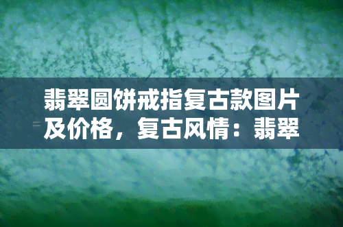 翡翠圆饼戒指复古款图片及价格，复古风情：翡翠圆饼戒指图片及价格一览