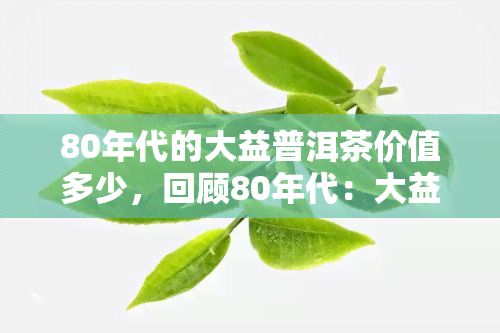 80年代的大益普洱茶价值多少，回顾80年代：大益普洱茶的价值究竟是多少？