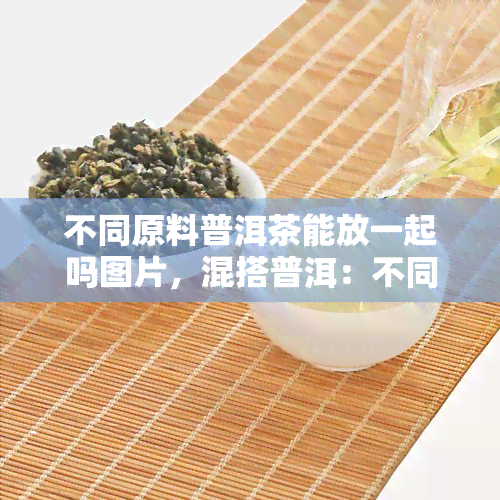 不同原料普洱茶能放一起吗图片，混搭普洱：不同原料普洱茶的魅力合璧！