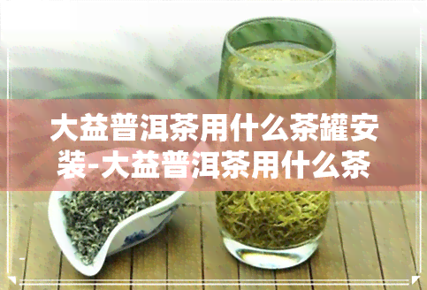 大益普洱茶用什么茶罐安装-大益普洱茶用什么茶罐安装的