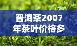 普洱茶2007年茶叶价格多少一斤