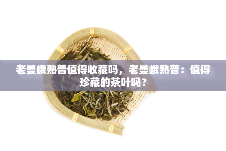 老曼峨熟普值得收藏吗，老曼峨熟普：值得珍藏的茶叶吗？