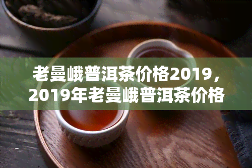 老曼峨普洱茶价格2019，2019年老曼峨普洱茶价格走势分析