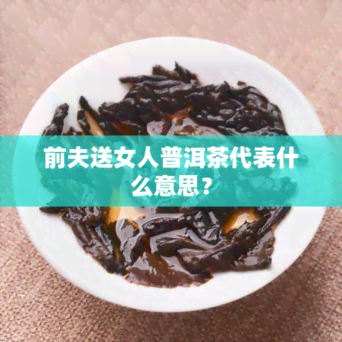 前夫送女人普洱茶代表什么意思？