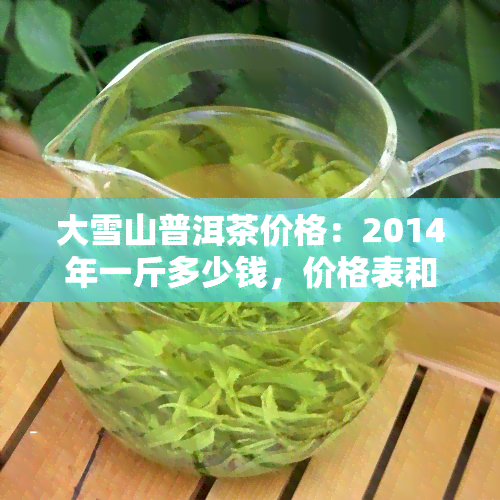 大雪山普洱茶价格：2014年一斤多少钱，价格表和图片