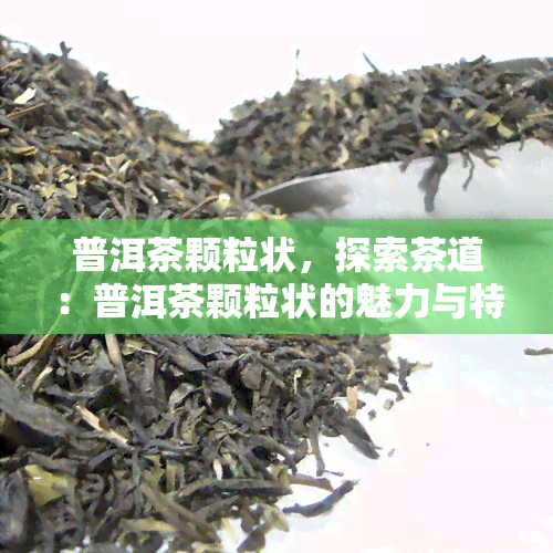 普洱茶颗粒状，探索茶道：普洱茶颗粒状的魅力与特点