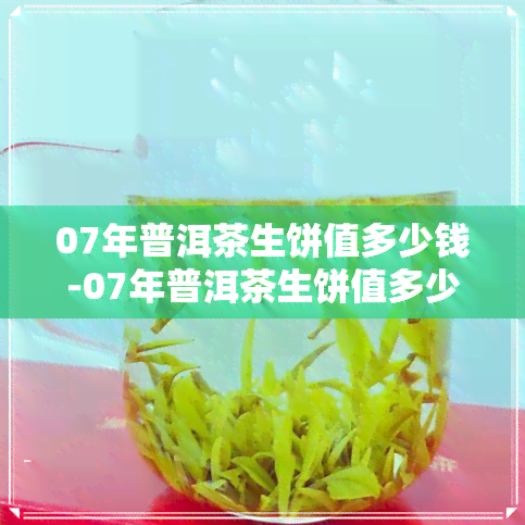 07年普洱茶生饼值多少钱-07年普洱茶生饼值多少钱一斤呢