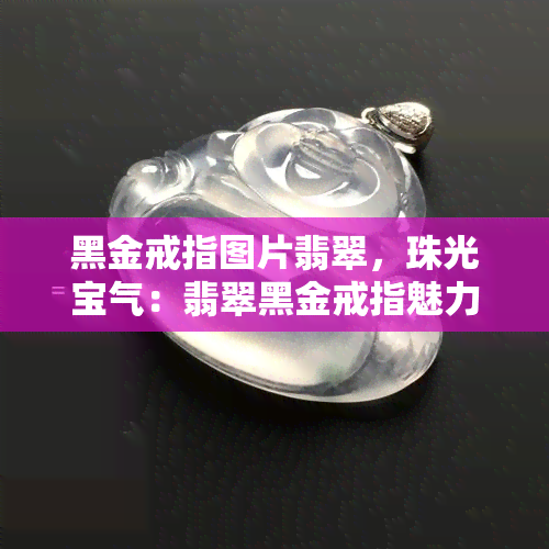 黑金戒指图片翡翠，珠光宝气：翡翠黑金戒指魅力盛放