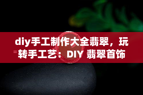 diy手工制作大全翡翠，玩转手工艺：DIY 翡翠首饰大全