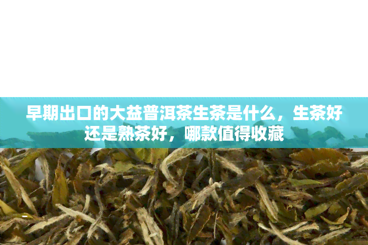 早期出口的大益普洱茶生茶是什么，生茶好还是熟茶好，哪款值得收藏