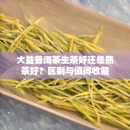 大益普洱茶生茶好还是熟茶好？区别与值得收藏