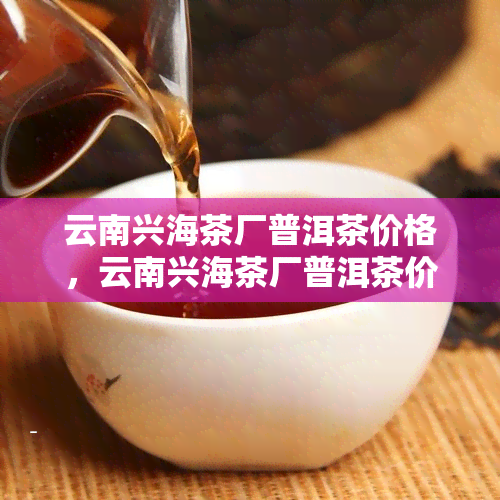 云南兴海茶厂普洱茶价格，云南兴海茶厂普洱茶价格-云南兴海茶厂普洱茶价格表