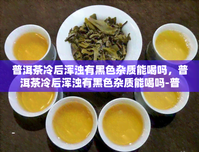 普洱茶冷后浑浊有黑色杂质能喝吗，普洱茶冷后浑浊有黑色杂质能喝吗-普洱茶冷后浑浊有黑色杂质能喝吗有吗