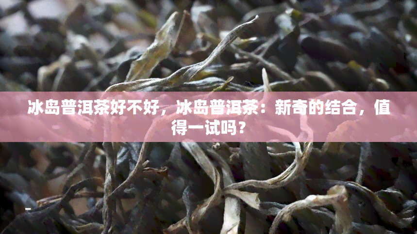 冰岛普洱茶好不好，冰岛普洱茶：新奇的结合，值得一试吗？