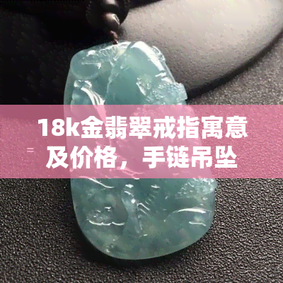 18k金翡翠戒指寓意及价格，手链吊坠图示