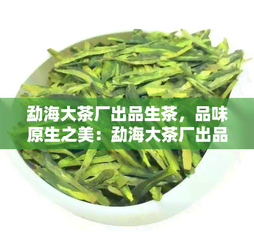 勐海大茶厂出品生茶，品味原生之美：勐海大茶厂出品生茶醇香享受