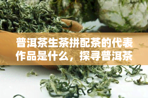 普洱茶生茶拼配茶的代表作品是什么，探寻普洱茶生茶拼配茶的经典之作