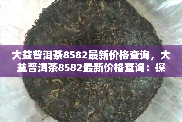 大益普洱茶8582最新价格查询，大益普洱茶8582最新价格查询：探寻今日茶市动态！